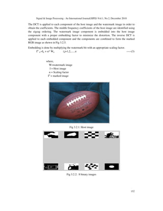 Signal & Image Processing : An International Journal(SIPIJ) Vol.1, No.2, December 2010
152
The DCT is applied to each component of the host image and the watermark image in order to
obtain the coefficients. The middle frequency coefficients of the host image are identified using
the zigzag ordering. The watermark image component is embedded into the host image
component with a proper embedding factor to minimize the distortion. The inverse DCT is
applied to each embedded component and the components are combined to form the marked
RGB image as shown in Fig 3.2.5.
Embedding is done by multiplying the watermark bit with an appropriate scaling factor.
Iw
ij =Iij + α* Wij i,j=1,2,......n -----(3)
where,
W=watermark image
I = Host image
α = Scaling factor
Iw
= marked image
Fig 3.2.1: Host image
Fig 3.2.2: 8 binary images
 