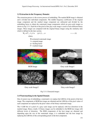Signal & Image Processing : An International Journal(SIPIJ) Vol.1, No.2, December 2010
154
3.3 Extraction in the Frequency Domain:
The extraction process is the reverse process of embedding. The marked RGB image is obtained
and is divided into individual components. The middle frequency coefficients of the original
image component and the marked image component are subtracted and divided by the
embedding factor to obtain the watermark image components which are grey-scale images as
shown in Fig 3.3.1. Each bit of the pixel of the grey scale image is used to form different binary
images. These images are compared with the original binary images using the similarity ratio
which is defined in the later section.
Wij =(Iw
ij - Iij )/ α i,j=1,2,......n ------- (4)
where,
W=extracted watermark image
I = original image
α = Scaling factor
Iw
= marked image
RGB Image Grey scale Image1
Grey scale Image2 Grey scale Image3
Fig 3.3.1: Extracted images
3.4 Watermarking in the Spatial Domain
One of easiest way of embedding a watermark is to replace the LSB bit of the pixels of the host
image. The components of RGB host image are obtained and the LSB bits of the pixel values of
each component are replaced by the pixel values of the binary watermark image.
The 4 LSB bits of a pixel of a grey scale image can be replaced, with less distortion in the
marked image. Hence, totally 12 binary images can be embedded in the RGB host image with
different levels of distortion. The RGB components of the host image are obtained and
depending upon the size of the watermark image, it is embedded into the host image by
replacing the LSB bits of the corresponding pixels in the host component.
 