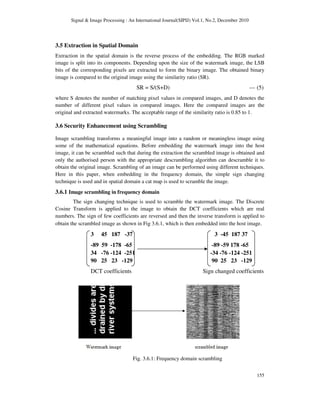 Signal & Image Processing : An International Journal(SIPIJ) Vol.1, No.2, December 2010
155
3.5 Extraction in Spatial Domain
Extraction in the spatial domain is the reverse process of the embedding. The RGB marked
image is split into its components. Depending upon the size of the watermark image, the LSB
bits of the corresponding pixels are extracted to form the binary image. The obtained binary
image is compared to the original image using the similarity ratio (SR).
SR = S/(S+D) --- (5)
where S denotes the number of matching pixel values in compared images, and D denotes the
number of different pixel values in compared images. Here the compared images are the
original and extracted watermarks. The acceptable range of the similarity ratio is 0.85 to 1.
3.6 Security Enhancement using Scrambling
Image scrambling transforms a meaningful image into a random or meaningless image using
some of the mathematical equations. Before embedding the watermark image into the host
image, it can be scrambled such that during the extraction the scrambled image is obtained and
only the authorised person with the appropriate descrambling algorithm can descramble it to
obtain the original image. Scrambling of an image can be performed using different techniques.
Here in this paper, when embedding in the frequency domain, the simple sign changing
technique is used and in spatial domain a cat map is used to scramble the image.
3.6.1 Image scrambling in frequency domain
The sign changing technique is used to scramble the watermark image. The Discrete
Cosine Transform is applied to the image to obtain the DCT coefficients which are real
numbers. The sign of few coefficients are reversed and then the inverse transform is applied to
obtain the scrambled image as shown in Fig 3.6.1, which is then embedded into the host image.
3 45 187 -37 3 -45 187 37
-89 59 -178 -65 -89 -59 178 -65
34 -76 -124 -251 -34 -76 -124 -251
90 25 23 -129 90 25 23 -129
DCT coefficients Sign changed coefficients
Fig. 3.6.1: Frequency domain scrambling
 