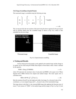 Signal & Image Processing : An International Journal(SIPIJ) Vol.1, No.2, December 2010
156
3.6.2 Image Scrambling in Spatial Domain
The watermark image is scrambled using the following cat map.
------(6)
The cat map provides the new position of the pixel using the above equation for the given pixel
with its position which gives the scrambled image as shown in Fig 3.6.2, which is then
embedded into the host image.
Fig 3.6.2: Spatial domain scrambling
4. Testing and Results
Various Image processing attacks can be applied to the marked image and the change in
its quality can be tested using the PSNR (Peak Signal to Noise Ratio) values, which is defined
by the equation
PSNR = 20log10(255/RMSE) -----(7)
where 255 represents the maximum value of each pixel and RMSE is the square root of Mean
Squared Error (MSE) between the original and marked images. The mean square error is
calculated using
MSE=(1/H*W) i∑H
j ∑W
(Xij-X’
ij) -----(8)
Here the notations H and W are the height and width of an image, Xij is the pixel value of the
coordinate(x, y) in an original image and X ‘
i,j the pixel value of the watermarked image.
The image shown in the Fig4.1 is the extracted RGB image after applying the Gaussian noise of
mean ‘0’ and variance of ‘0.0001’ to the marked image and the images in Fig 4.1a, Fig 4.1b and
 
