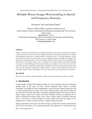 Signal & Image Processing : An International Journal(SIPIJ) Vol.1, No.2, December 2010
DOI : 10.5121/sipij.2010.1213 148
Multiple Binary Images Watermarking in Spatial
and Frequency Domains
K.Ganesan1
and Tarun Kumar Guptha2
1
Director, TIFAC-CORE in Automotive Infotronics and
Senior Professor, School of Information Technology and Engineering, VIT University,
Vellore, India
kganesan@vit.ac.in
2
M.S.Software Engineering, School of Information Technology and Engineering,
VIT University, Vellore, India.
tarunguptha@yahoo.com
Abstract
Editing, reproduction and distribution of the digital multimedia are becoming extremely easier and faster
with the existence of the internet and the availability of pervasive and powerful multimedia tools. Digital
watermarking has emerged as a possible method to tackle these issues. This paper proposes a scheme
using which more data can be inserted into an image in different domains using different techniques. This
increases the embedding capacity. Using the proposed scheme 24 binary images can be embedded in the
DCT domain and 12 binary images can be embedded in the spatial domain using LSB substitution
technique in a single RGB image. The proposed scheme also provides an extra level of security to the
watermark image by scrambling the image before embedding it into the host image. Experimental results
show that the proposed watermarking method results in almost invisible difference between the
watermarked image and the original image and is also robust against various image processing attacks.
Key Words
Discrete Cosine Transform, Spatial Transform, LSB Technique, Watermarking, Scrambling, Cat Map
1. Introduction
A large number of Digital Watermarking schemes have been studied to protect the intellectual
property rights of the owner. All these schemes implement either visible or invisible
watermarks. An example of visible watermarking is seen in television channels when their logo
is visibly superimposed in the corner of the screen. Streaming audio, video and still images are
the best hosts for invisible watermarks to embed the copyright data. One of the types of media is
digital imagery, which can be copied and widely distributed without any significant loss of
quality. Protecting the property rights of the owners of these images is therefore important.
Also, it is necessary to secure the images in security related areas so that the images are not
tampered with. A means to protect this data is to apply a digital watermark.
Digital watermarking is the process by which an image is coded with an owner's watermark and
can be done using either of two general approaches. One approach is to transform the host
 