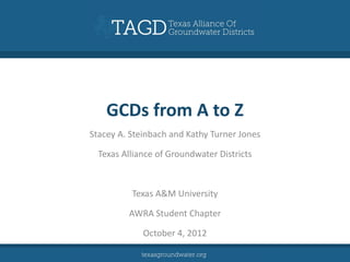 GCDs from A to Z
Stacey A. Steinbach and Kathy Turner Jones

  Texas Alliance of Groundwater Districts



          Texas A&M University

         AWRA Student Chapter

             October 4, 2012
 
