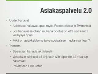 Asiakaspalvelu 2.0
‣ Uudet kanavat
  ‣ Asiakkaat haluavat apua myös Facebookissa ja Twitterissä
  ‣ Jos kanavassa ollaan mukana odotus on että sen kautta
    voi kysyä apua
  ‣ Mikä on asiakkaidenne toive sosiaalisen median suhteen?
‣ Toiminta
  ‣ Seurataan kanavia aktiivisesti
  ‣ Vastataan julkisesti tai ohjataan sähköpostiin tai muuhun
    kanavaan
  ‣ Päivitetään UKK-listaa
 