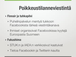 Poikkeustilanneviestintä
‣ Finnair ja tuhkapilvi
  ‣ Puhelinpalvelun mentyä tukkoon
    Facebookista tärkeä viestintäkanava
  ‣ Ihmiset organisoivat Facebookissa kyytejä
    Euroopasta Suomeen
‣ Fukushima
  ‣ STUK:n ja IAEA:n verkkosivut kaatuivat
  ‣ Tietoa Facebookin ja Twitterin kautta
 