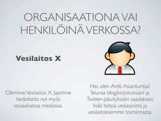 ORGANISAATIONA VAI
      HENKILÖINÄ VERKOSSA?

    Vesilaitos X


                                Hei, olen Antti Asiantuntija!
Olemme Vesilaitos X. Jaamme     Seuraa blogikirjoituksiani ja
    tiedotteita nyt myös      Twitter-päivityksiäni saadaksesi
   sosiaalisessa mediassa.       lisää tietoa vesiasioista ja
                               vesilaitoksemme toiminnasta.
 