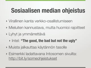 Sosiaalisen median ohjeistus
‣ Virallinen kanta verkko-osallistumiseen
‣ Mieluiten kannustava, mutta huomioi rajoitteet
‣ Lyhyt ja ymmärrettävä
 ‣ Intel: “The good, the bad but not the ugly”
‣ Muista jalkauttaa käytännön tasolle
‣ Esimerkki ladattavana Intosomen sivuilta:
 http://bit.ly/someohjeistukset
 