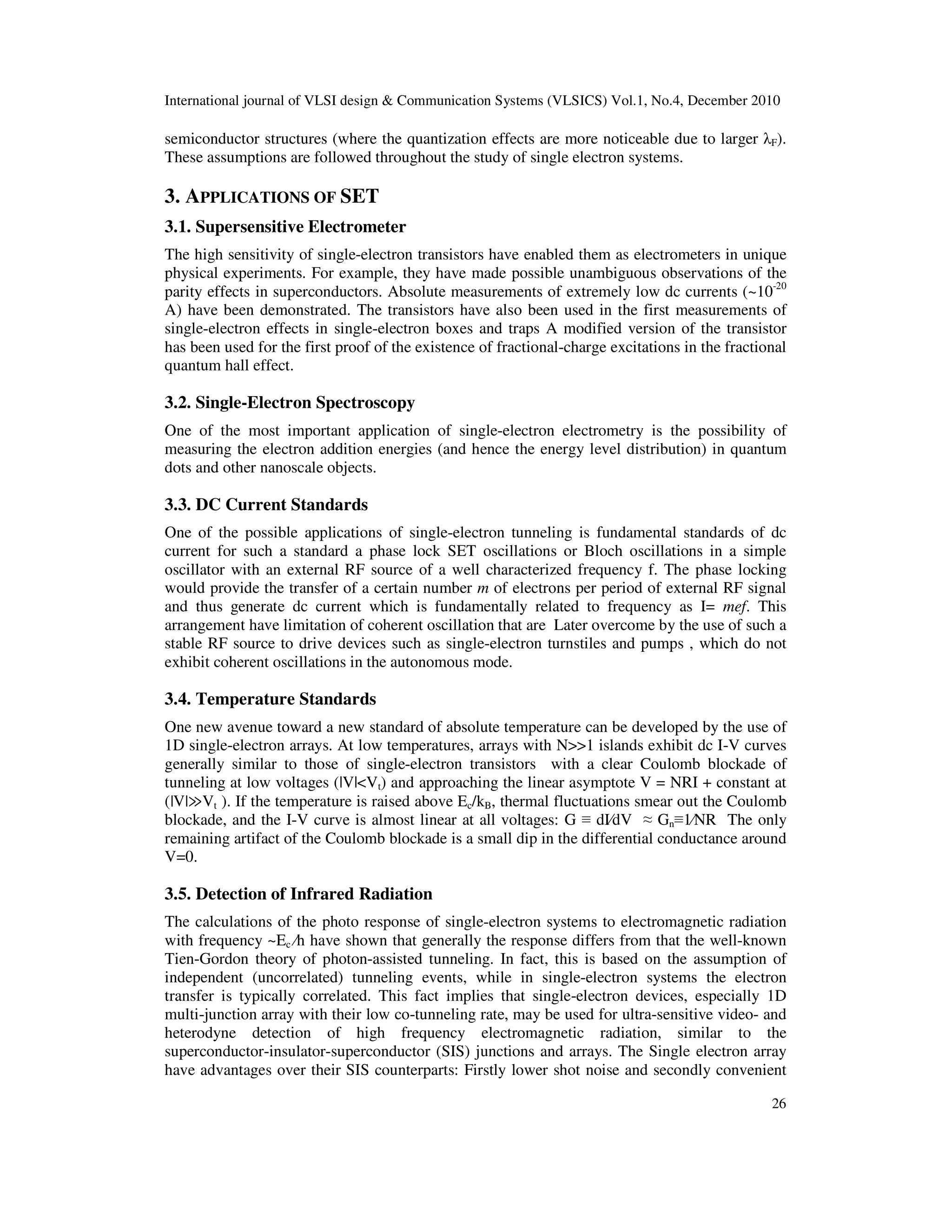 International journal of VLSI design & Communication Systems (VLSICS) Vol.1, No.4, December 2010
26
semiconductor structures (where the quantization effects are more noticeable due to larger λF).
These assumptions are followed throughout the study of single electron systems.
3. APPLICATIONS OF SET
3.1. Supersensitive Electrometer
The high sensitivity of single-electron transistors have enabled them as electrometers in unique
physical experiments. For example, they have made possible unambiguous observations of the
parity effects in superconductors. Absolute measurements of extremely low dc currents (~10-20
A) have been demonstrated. The transistors have also been used in the first measurements of
single-electron effects in single-electron boxes and traps A modified version of the transistor
has been used for the first proof of the existence of fractional-charge excitations in the fractional
quantum hall effect.
3.2. Single-Electron Spectroscopy
One of the most important application of single-electron electrometry is the possibility of
measuring the electron addition energies (and hence the energy level distribution) in quantum
dots and other nanoscale objects.
3.3. DC Current Standards
One of the possible applications of single-electron tunneling is fundamental standards of dc
current for such a standard a phase lock SET oscillations or Bloch oscillations in a simple
oscillator with an external RF source of a well characterized frequency f. The phase locking
would provide the transfer of a certain number m of electrons per period of external RF signal
and thus generate dc current which is fundamentally related to frequency as I= mef. This
arrangement have limitation of coherent oscillation that are Later overcome by the use of such a
stable RF source to drive devices such as single-electron turnstiles and pumps , which do not
exhibit coherent oscillations in the autonomous mode.
3.4. Temperature Standards
One new avenue toward a new standard of absolute temperature can be developed by the use of
1D single-electron arrays. At low temperatures, arrays with N>>1 islands exhibit dc I-V curves
generally similar to those of single-electron transistors with a clear Coulomb blockade of
tunneling at low voltages (|V|<Vt) and approaching the linear asymptote V = NRI + constant at
(|V|≫Vt ). If the temperature is raised above Ec/kB, thermal fluctuations smear out the Coulomb
blockade, and the I-V curve is almost linear at all voltages: G ≡ dI⁄dV ≈ Gn≡1⁄NR The only
remaining artifact of the Coulomb blockade is a small dip in the differential conductance around
V=0.
3.5. Detection of Infrared Radiation
The calculations of the photo response of single-electron systems to electromagnetic radiation
with frequency ~Ec ⁄h have shown that generally the response differs from that the well-known
Tien-Gordon theory of photon-assisted tunneling. In fact, this is based on the assumption of
independent (uncorrelated) tunneling events, while in single-electron systems the electron
transfer is typically correlated. This fact implies that single-electron devices, especially 1D
multi-junction array with their low co-tunneling rate, may be used for ultra-sensitive video- and
heterodyne detection of high frequency electromagnetic radiation, similar to the
superconductor-insulator-superconductor (SIS) junctions and arrays. The Single electron array
have advantages over their SIS counterparts: Firstly lower shot noise and secondly convenient
 