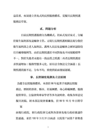 益 重沉 ，亟須建立普及式的長照服務體系，爰擬具長期照護
服務法草案。
貳、問題分析
目前長期照護服務分為機構式、社區式及居家式，分屬
於衛生福利部及退輔會主管。又現行長期照護相關法規分散於
衛生福利部之老人福利法、護理人員法及退輔會之國軍退除役
官兵輔導條例等，由於長期照護於不同對象及不同規範標準
不一，對於失能者未能有一致品質之照護；再者長期照護需
求快速增加；服務型態多元化，原有法令無法完全涵蓋；長
期照護資源不足，分布不均，致使供給面發展遲緩。
參、長照制度規劃及立法原則
為健全長照服務體系，本部於 98 年起著手規劃長照服
務法，歷經跨部會、縣市、社福團體、身心障礙團體、服務
提供單位、公協會與專家學者等多次說明會，收集各界意見
擬具初稿，經本部法規會審 後，於查 99 年 10 月 19 日將草
案
函報行政院，經行政院會完成與各部會及地方政府審議作
業通過，並於 100 年 3 月 31 日函請 大院第 7 屆第 7 會期委
3
 