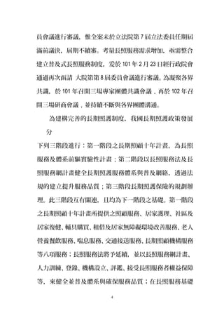 員會議進行審議，惟全案未於立法院第 7 屆立法委員任期屆
滿前議決，屆期不續審。考量長照服務需求增加，亟需整合
建立普及式長照服務制度，爰於 101 年 2 月 23 日經行政院會
通過再次函請 大院第第 8 屆委員會議進行審議。為凝聚各界
共識，於 101 年召開三場專家團體共識會議，再於 102 年召
開三場研商會議，並持續不斷與各界團體溝通。
為建構完善的長期照護制度，我國長期照護政策發展
分
下列三階段進行：第一階段之長期照顧十年計畫，為長照
服務及體系前驅實驗性計畫；第二階段以長照服務法及長
照服務網計畫健全長期照護服務體系與普及網絡，透過法
規的建立提升服務品質；第三階段長期照護保險的規劃辦
理。此三階段互有關連，且均為下一階段之基礎。第一階段
之長期照顧十年計畫所提供之照顧服務、居家護理、社區及
居家復健、輔具購買、租借及居家無障礙環境改善服務、老人
營養餐飲服務、喘息服務、交通接送服務、長期照顧機構服務
等八項服務；長照服務法將予延續，並以長照服務網計畫、
人力訓練、登錄、機構設立、評鑑、接受長照服務者權益保障
等，來健全並普及體系與確保服務品質；在長照服務基礎
4
 