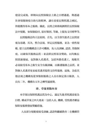 建設完成後，即朝向長照保險法上路之目標邁進，期透過
社會保險制度自助互助精神，讓有需要長期照護之國民，
皆能獲得基本之服務。據此，長照之財務規劃將於長照保險
法中規範，如保險給付、給付類別、等級、上限及支付標準等。
長照服務法的立法原則，首先，以全部失能者之長照需
要為基礎。其次，整合法規，界定長照服務，並為一致性規
範。建立長照機構設立許可機制，及人員訓練、認證、登錄制
度，以確保其服務品質；並設置長照基金獎助，以均衡長
照資源發展，也對個人看護者，包括外籍看護工，規範其
必須接受基本之衛生安全有關訓練，以維護服務之品質。並
對個人看護者及家庭看護者提供支持性服務。最後，為依其
他法規之機構及從事類似服務之人員有制定落日條款，人
員有二年，機構有五年之轉型過渡期。
肆、草案重點 容內
本草案以保障照護品質為中心，滿足失能者照護需要為
目標。構成草案之四大要素：包括人員、機構、受照護者權益
保障及服務發展獎勵措施。
人員部分規範要接受訓練、認證與繼續教育；在機構管
5
 