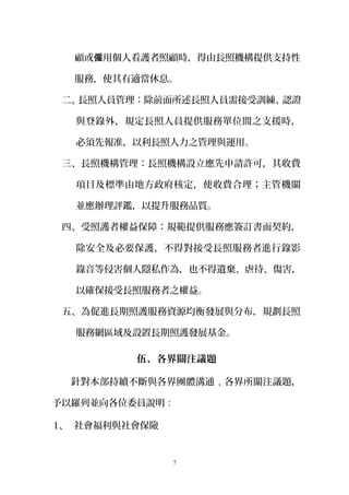 顧或 用個人看護者照顧時，得由長照機構提供支持性僱
服務，使其有適當休息。
二、長照人員管理：除前面所述長照人員需接受訓練、認證
與登錄外，規定長照人員提供服務單位間之支援時，
必須先報准，以利長照人力之管理與運用。
三、長照機構管理：長照機構設立應先申請許可，其收費
項目及標準由地方政府核定，使收費合理；主管機關
並應辦理評鑑，以提升服務品質。
四、受照護者權益保障：規範提供服務應簽訂書面契約，
除安全及必要保護，不得對接受長照服務者進行錄影
錄音等侵害個人隱私作為，也不得遺棄、虐待、傷害，
以確保接受長照服務者之權益。
五、為促進長期照護服務資源均衡發展與分布，規劃長照
服務網區域及設置長期照護發展基金。
伍、各界關注議題
針對本部持續不斷與各界團體溝通，各界所關注議題，
予以羅列並向各位委員說明：
1、 社會福利與社會保險
7
 