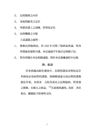 2、 長照服務之內容
3、 家庭照顧者之定位
4、 外籍看護工之訓練、管理及定位
5、 長照機構之分類
上述議題之處理：
1、 推動長照服務法，於 102 年召開三場研商會議，與各
界溝通並凝聚共識。本法通過半年後訂定相關子法。
2、 對各界關注本法相關議題，將於本法審 過程中反應。查
陸、結語
社會愈趨高齡化潮流中，長期照護需求增加是許
多國家必須面對的課題，我國應儘速完成長期照護服
務法草案，本部承　大院各委員之長期協助，對業務
之推動，有極大之助益，
文達
在此敬致謝忱。尚祈　各位
委員，繼續給予指導與支持。
8
 