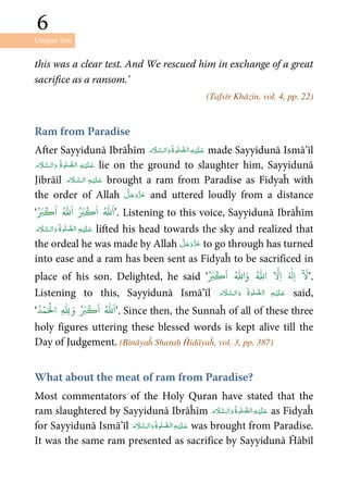 Unique Son
6
6
this was a clear test. And We rescued him in exchange of a great
sacrifice as a ransom.’
(Tafsīr Khāzin, vol. 4, pp. 22)
Ram from Paradise
After Sayyidunā Ibrāĥīm      made Sayyidunā Ismā’īl
      lie on the ground to slaughter him, Sayyidunā
Jibrāīl   brought a ram from Paradise as Fidyaĥ with
the order of Allah and uttered loudly from a distance
‘
ُ َ‫ب‬
ۡ
‫ك‬
َ
‫ا‬ ُ ّٰ َ
‫ا‬ ُ َ‫ب‬
ۡ
‫ك‬
َ
‫ا‬ ُ ّٰ َ
‫ا‬’. Listening to this voice, Sayyidunā Ibrāĥīm
     lifted his head towards the sky and realized that
the ordeal he was made by Allah to go through has turned
into ease and a ram has been sent as Fidyaĥ to be sacrificed in
place of his son. Delighted, he said ‘
ٓ َ
ُ َ‫ب‬
ۡ
‫ك‬
َ
‫ا‬ ُ ّٰ
‫ا‬َ‫و‬ ُ ّٰ
‫ا‬
َّ
ِ‫ا‬ َ ٰ
‫ِل‬‫ا‬ ’.
Listening to this, Sayyidunā Ismā’īl       said,
‘
َ‫و‬ ُ َ‫ب‬
ۡ
‫ك‬
َ
‫ا‬ ُ ّٰ َ
‫ا‬ُ‫د‬ۡ‫م‬َ ۡ
‫ال‬ ِ
ّٰ
ِ ’. Since then, the Sunnaĥ of all of these three
holy figures uttering these blessed words is kept alive till the
Day of Judgement. (Bināyaĥ Sharaḥ Ĥidāyaĥ, vol. 3, pp. 387)
What about the meat of ram from Paradise?
Most commentators of the Holy Quran have stated that the
ram slaughtered by Sayyidunā Ibrāĥīm      as Fidyaĥ
for Sayyidunā Ismā’īl      was brought from Paradise.
It was the same ram presented as sacrifice by Sayyidunā Ĥābīl
 