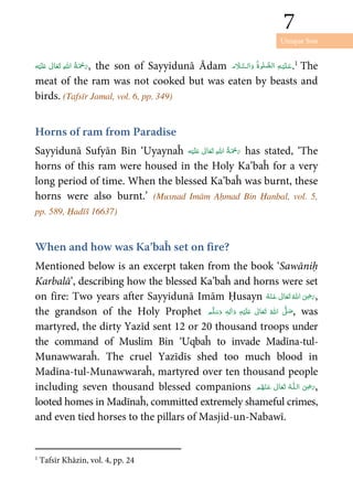 Unique Son
7
7
ʋ      , the son of Sayyidunā Ādam       .1
The
meat of the ram was not cooked but was eaten by beasts and
birds. (Tafsīr Jamal, vol. 6, pp. 349)
Horns of ram from Paradise
Sayyidunā Sufyān Bin ‘Uyaynaĥ ʋ      has stated, ‘The
horns of this ram were housed in the Holy Ka’baĥ for a very
long period of time. When the blessed Ka’baĥ was burnt, these
horns were also burnt.’ (Musnad Imām Aḥmad Bin Ḥanbal, vol. 5,
pp. 589, Ḥadīš 16637)
When and how was Ka’baĥ set on fire?
Mentioned below is an excerpt taken from the book ‘Sawāniḥ
Karbalā’, describing how the blessed Ka’baĥ and horns were set
on fire: Two years after Sayyidunā Imām Ḥusayn      ʝ ,
the grandson of the Holy Prophet ٖ   ʋ      ʄ  , was
martyred, the dirty Yazīd sent 12 or 20 thousand troops under
the command of Muslim Bin ‘Uqbaĥ to invade Madīna-tul-
Munawwaraĥ. The cruel Yazīdīs shed too much blood in
Madīna-tul-Munawwaraĥ, martyred over ten thousand people
including seven thousand blessed companions   ʝȹ    ,
looted homes in Madīnaĥ, committed extremely shameful crimes,
and even tied horses to the pillars of Masjid-un-Nabawī.
1
Tafsīr Khāzin, vol. 4, pp. 24
 