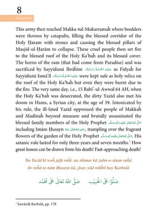 Unique Son
8
8
This army then reached Makka-tul-Mukarramaĥ where boulders
were thrown by catapults, filling the blessed corridor of the
Holy Ḥaram with stones and causing the blessed pillars of
Masjid-ul-Ḥarām to collapse. These cruel people then set fire
to the blessed roof of the Holy Ka’baĥ and its blessed cover.
The horns of the ram (that had come from Paradise) and was
sacrificed by Sayyidunā Ibrāĥīm       as Fidyaĥ for
Sayyidunā Ismā’īl     were kept safe as holy relics on
the roof of the Holy Ka’baĥ but even they were burnt due to
the fire. The very same day, i.e., 15 Rabī’-ul-Awwal 64 AH, when
the Holy Ka’baĥ was desecrated, the dirty Yazīd also met his
doom in Hams, a Syrian city, at the age of 39. Intoxicated by
his rule, the ill-fated Yazīd oppressed the people of Makkaĥ
and Madīnaĥ beyond measure and brutally assassinated the
blessed family members of the Holy Prophet ʋ     ʄٖ   
including Imām Ḥusayn      ʝ , trampling over the fragrant
flowers of the garden of the Holy Prophet ٖ   ʋ     ʄ  . His
satanic rule lasted for only three years and seven months.1
How
great lesson can be drawn from his death! Fast-approaching death!
Na Yazīd kī woĥ jafā raĥī, na shimar kā ẓulm-o-sitam raĥā
Jo raĥā to nām Ḥusayn kā, jisay yād rakĥtī hay Karbalā
َ ۡ
‫ال‬
َ َ
‫ا‬ۡ‫و‬
ُّ
‫ل‬ َ‫ص‬ِ‫ب‬ۡ‫ي‬‫ب‬ُ ّٰ
‫ا‬
َّ
‫ل‬ َ‫ص‬‫د‬َّ‫م‬
َ ُ
‫م‬
ٰ َ ٰ
Ǔ‫ا‬َ‫ع‬
َ
‫ت‬
1
Sawāniḥ Karbalā, pp. 178
 