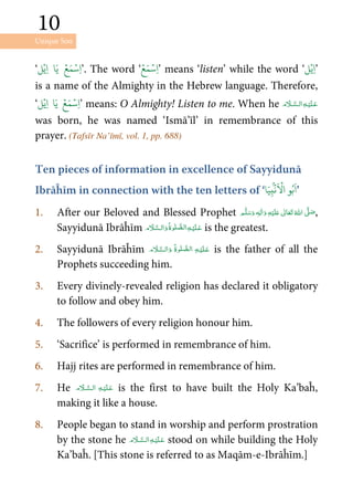 Unique Son
10
10
‘‫ل‬ۡ‫ِي‬‫ا‬ ‫ا‬َ‫ي‬ ۡ‫ع‬َ‫م‬ۡ‫ِس‬‫ا‬’. The word ‘
ۡ‫ع‬َ‫م‬ۡ‫ِس‬‫ا‬’ means ‘listen’ while the word ‘‫ل‬ۡ‫ِي‬‫ا‬’
is a name of the Almighty in the Hebrew language. Therefore,
‘‫ل‬ۡ‫ِي‬‫ا‬ ‫ا‬َ‫ي‬ ۡ‫ع‬َ‫م‬ۡ‫ِس‬‫ا‬’ means: O Almighty! Listen to me. When he  
was born, he was named ‘Ismā’īl’ in remembrance of this
prayer. (Tafsīr Na’īmī, vol. 1, pp. 688)
Ten pieces of information in excellence of Sayyidunā
Ibrāĥīm in connection with the ten letters of ‘
ۢۡ
‫ن‬
َ ۡ
‫ا‬ ‫و‬ُ‫ب‬
َ
‫ا‬‫ا‬َ‫ي‬ِ‫ب‬ ’
1. After our Beloved and Blessed Prophet ٖ   ʋ     ʄ  ,
Sayyidunā Ibrāĥīm      is the greatest.
2. Sayyidunā Ibrāĥīm       is the father of all the
Prophets succeeding him.
3. Every divinely-revealed religion has declared it obligatory
to follow and obey him.
4. The followers of every religion honour him.
5. ‘Sacrifice’ is performed in remembrance of him.
6. Hajj rites are performed in remembrance of him.
7. He   is the first to have built the Holy Ka’baĥ,
making it like a house.
8. People began to stand in worship and perform prostration
by the stone he   stood on while building the Holy
Ka’baĥ. [This stone is referred to as Maqām-e-Ibrāĥīm.]
 