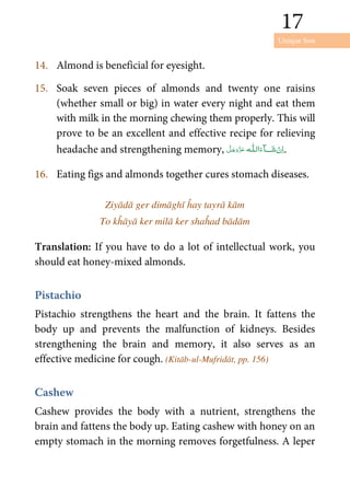 Unique Son
17
17
14. Almond is beneficial for eyesight.
15. Soak seven pieces of almonds and twenty one raisins
(whether small or big) in water every night and eat them
with milk in the morning chewing them properly. This will
prove to be an excellent and effective recipe for relieving
headache and strengthening memory, ˠ  ȹ .
16. Eating figs and almonds together cures stomach diseases.
Ziyādā ger dimāghī ĥay tayrā kām
To kĥāyā ker milā ker shaĥad bādām
Translation: If you have to do a lot of intellectual work, you
should eat honey-mixed almonds.
Pistachio
Pistachio strengthens the heart and the brain. It fattens the
body up and prevents the malfunction of kidneys. Besides
strengthening the brain and memory, it also serves as an
effective medicine for cough. (Kitāb-ul-Mufridāt, pp. 156)
Cashew
Cashew provides the body with a nutrient, strengthens the
brain and fattens the body up. Eating cashew with honey on an
empty stomach in the morning removes forgetfulness. A leper
 
