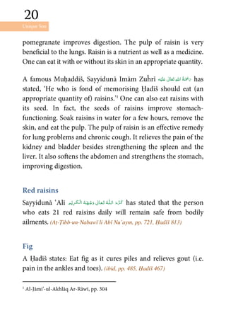 Unique Son
20
20
pomegranate improves digestion. The pulp of raisin is very
beneficial to the lungs. Raisin is a nutrient as well as a medicine.
One can eat it with or without its skin in an appropriate quantity.
A famous Muḥaddiš, Sayyidunā Imām Zuĥrī ʋ      has
stated, ‘He who is fond of memorising Ḥadīš should eat (an
appropriate quantity of) raisins.’1
One can also eat raisins with
its seed. In fact, the seeds of raisins improve stomach-
functioning. Soak raisins in water for a few hours, remove the
skin, and eat the pulp. The pulp of raisin is an effective remedy
for lung problems and chronic cough. It relieves the pain of the
kidney and bladder besides strengthening the spleen and the
liver. It also softens the abdomen and strengthens the stomach,
improving digestion.
Red raisins
Sayyidunā ‘Alī ȹ   ۡ   ۡ ۡ has stated that the person
who eats 21 red raisins daily will remain safe from bodily
ailments. (Aṭ-Ṭibb-un-Nabawī li Abī Nu’aym, pp. 721, Ḥadīš 813)
Fig
A Ḥadīš states: Eat fig as it cures piles and relieves gout (i.e.
pain in the ankles and toes). (ibid, pp. 485, Ḥadīš 467)
1
Al-Jāmi’-ul-Akhlāq Ar-Rāwī, pp. 304
 