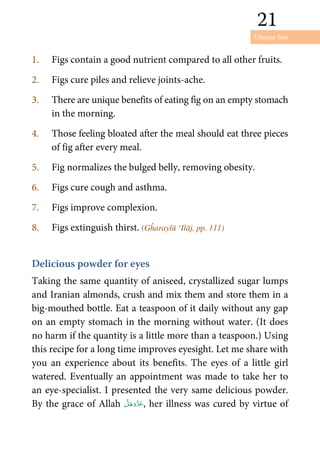 Unique Son
21
21
1. Figs contain a good nutrient compared to all other fruits.
2. Figs cure piles and relieve joints-ache.
3. There are unique benefits of eating fig on an empty stomach
in the morning.
4. Those feeling bloated after the meal should eat three pieces
of fig after every meal.
5. Fig normalizes the bulged belly, removing obesity.
6. Figs cure cough and asthma.
7. Figs improve complexion.
8. Figs extinguish thirst. (Gĥaraylū ‘Ilāj, pp. 111)
Delicious powder for eyes
Taking the same quantity of aniseed, crystallized sugar lumps
and Iranian almonds, crush and mix them and store them in a
big-mouthed bottle. Eat a teaspoon of it daily without any gap
on an empty stomach in the morning without water. (It does
no harm if the quantity is a little more than a teaspoon.) Using
this recipe for a long time improves eyesight. Let me share with
you an experience about its benefits. The eyes of a little girl
watered. Eventually an appointment was made to take her to
an eye-specialist. I presented the very same delicious powder.
By the grace of Allah , her illness was cured by virtue of
 