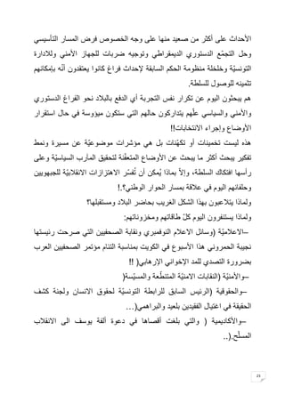 23 
الأحداث على أكثر من صعيد منها على وجه الخصوص فرض المسار التأسيسي 
وحل التجمّع الدستوري الديمقراطي وتوجيه ضربات للجهاز الأمني وللادارة 
التونسيّة وخلخلة منظومة الحكم السابقة لإحداث فراغ كانوا يعتقدون أنّه بإمكانهم 
تثمينه للوصول للسلطة . هم يبحثون اليوم عن تكرار نفس التجربة أي الدفع بالبلاد نحو الفراغ الدستوري 
والأمني والسياسي علّهم يتداركون حالهم التي ستكون ميؤوسة في حال استقرار 
الأوضاع وإجراء الانتخابات !! هذه ليست تخمينات أو تكهّنات بل هي مؤشرات موضوعيّة عن مسيرة ونمط 
تفكير يبحث أكثر ما يبحث عن الأوضاع المتعفّنة لتحقيق المآرب السياسيّة وعلى 
رأسها افتكاك السلطة، وإلاّ بماذا يُمكن أن تُفسّر الاهتزازات الانقلابيّة للجبهويين 
وحلفائهم اليوم في علاقة بمسار الحوار الوطني؟ !. ولماذا يتلاعبون بهذا الشكل الغريب بحاضر البلاد ومستقبلها؟ 
ولماذا يستنفرون اليوم كلّ طاقاتهم ومخزوناتهم : – الاعلام ية )وسائل الاعلام النوفمبري ونقابة الصحفيين التي صرحت رئيستها 
نجيبة الحمروني هذا الأسبوع في الكويت بمناسبة التئام مؤتمر الصحفيين العرب 
بضرورة التصدي للمد الإخواني الإرهابي !! ) – والأمنيّة )النقابات الامنيّة المتنطّعة والمسيّسة ) – والحقوقية )الرئيس السابق للرابطة التونسيّة لحقوق الانسان ولجنة كشف 
الحقيقة في اغتيال الفقيدين بلعيد والبراهمي …) – والأكاديمية ) والتي بلغت أقصاها في دعوة ألفة يوسف الى الانقلاب 
المسلّح ..).  
