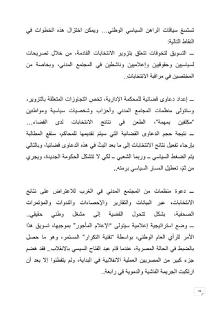 34 
تستسغ سياقات الراهن السياسي الوطني… ويمكن اختزال هذه الخطوات في 
النقاط التالية : ـــ التسويق لتخوفات تتعلق بتزوير الانتخابات القادمة، من خلال تصريحات 
لسياسيين وحقوقيين وإعلاميين وناشطين في المجتمع المدني، وبخاصة من 
المختصين في مراقبة الانتخابات .. 
ـــ إعداد دعاوى قضائية للمحكمة الإدارية، تخص التجاوزات المتعلقة بالتزوير، 
وستتولى منظمات المجتمع المدني وأحزاب وشخصيات سياسية ومواطنين 
“مكلفين بمهمة”، الطعن في نتائج الانتخابات لدى القضاء … ـــ نتيجة حجم الدعاوى القضائية التي سيتم تقديمها للمحاكم، ستقع المطالبة 
بإرجاء تفعيل نتائج الانتخابات إلى ما بعد البتّ في هذه الدعاوى قضائيا، وبالتالي 
يتم الضغط السياسي ــ وربما الشعبي ــ لكي لا تتشكل الحكومة الجديدة، ويجري 
من ثمّ، تعطيل المسار السياسي برمته .. 
ـــ دعوة منظمات من المجتمع المدني في الغرب للاعتراض على نتائج 
الانتخابات، عبر البيانات والتقارير والإحصاءات والندوات والمؤتمرات 
الصحفية، بشكل تتحول القضية إلى مشغل وطني حقيقي .. ـــ وضع استراتيجية إعلامية سيتولى “الإعلام المأجور” بموجبها، تسويق هذا 
الأمر للرأي العام الوطني، بواسطة “تقنية التكرار” المستمر، وهو ما حصل 
بالضبط في الحالة المصرية، عندما قام عبد الفتاح السيسي بالانقلاب.. فقد هضم 
جزء كبير من المصريين العملية الانقلابية في البداية، ولم يتفطنوا إلا بعد أن 
ارتكبت الجريمة الفاشية والدموية في رابعة .. 
 