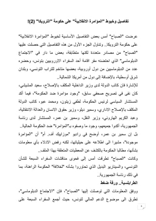 6 
تفاصيل وخيوط "المؤامرة الانقلابية" على حكومة "الترويكا" ) 2 !) 
عرضت "الصباح" أمس بعض التفاصيل الأساسية لخيوط "المؤامرة الانقلابية" 
على حكومة الترويكا.. وتناول الجزء الأول من هذه التفاصيل التي حصلت عليها 
"الصباح" من مصادر متعددة لكنها متطابقة، بعض ما دار في "الاجتماع 
الدبلوماسي" الذي احتضنه مقر اقامة أحد السفراء الاوروبيين بتونس، وحضره 
عدد من الدبلوماسيين من دول أوروبية، بعضها متاخم للتراب التونسي، وبلدان 
شرق أوسطية، بالإضافة إلى دول من أمريكا الشمالية.. 
للإشارة فان كاتب الدولة لدى وزير الداخلية المكلف بالإصلاح، سعيد المشيشي، 
كان نفى في تصريح صحفي سابق، "وجود مؤامرة ضد الحكومة"، فيما أكد 
المستشار السياسي لرئيس الحكومة، لطفي زيتون، ومحمد عبو، كاتب الدولة 
المكلف بالإصلاح الاداري، وسمير ديلو، وزير حقوق الانسان والعدالة الانتقالية، 
وعبد الكريم الهاروني، وزير النقل، وسمير بن عمر، المستشار لدى رئاسة 
الجمهورية، أكدوا جميعهم، وجود ما وصفوه بـ"المؤامرة" ضد الحكومة الحالية.. 
بل إن سمير بن عمر، أوضح في راديو "موزاييك أف. أم" أن "المؤامرة 
موجودة"، مشيرا الى اطلاعه على حيثياتها، لكنه رفض الادلاء بأي معلومات 
بشأنها، مطالبا الحكومة بالكشف عن المعطيات المتعلقة بهذا الملف.. 
وكانت "الصباح" تطرقت أمس إلى فحوى مناقشات السفراء السبعة للشأن 
التونسي، والسيناريو البديل الذي تحاوروا بشأنه "لخلافة" الحكومة الراهنة، بما 
في ذلك رئاسة الجمهورية.. 
الطرابلسية.. ورقة ضغط 
ووفق المعلومات التي توصلت إليها "الصباح"، فإن "الاجتماع الدبلوماسي"، 
تطرق الى موضوع الدعم المالي لتونس، حيث أجمع السفراء السبعة على 
 