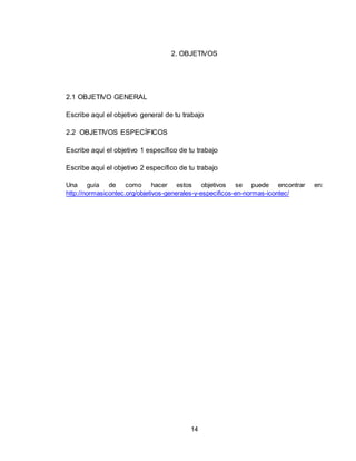 14
2. OBJETIVOS
2.1 OBJETIVO GENERAL
Escribe aquí el objetivo general de tu trabajo
2.2 OBJETIVOS ESPECÍFICOS
Escribe aquí el objetivo 1 específico de tu trabajo
Escribe aquí el objetivo 2 específico de tu trabajo
Una guía de como hacer estos objetivos se puede encontrar en:
http://normasicontec.org/objetivos-generales-y-especificos-en-normas-icontec/
 