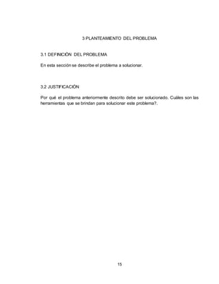 15
3 PLANTEAMIENTO DEL PROBLEMA
3.1 DEFINICIÓN DEL PROBLEMA
En esta sección se describe el problema a solucionar.
3.2 JUSTIFICACIÓN
Por qué el problema anteriormente descrito debe ser solucionado. Cuáles son las
herramientas que se brindan para solucionar este problema?.
 