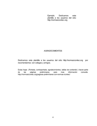 4
Ejemplo: Dedicamos esta
plantilla a los usuarios del sitio
http://normasicontec.org
AGRADECIMIENTOS
Dedicamos esta plantilla a los usuarios del sitio http://normasicontec.org por
recomendarnos con colegas y amigos.
Estas hojas (Portada, contraportada, agradecimientos, tablas de contenido ) hacen parte
de las páginas preliminares, para mas información consulta:
http://normasicontec.org/paginas-preliminares-con-normas-icontec/
 
