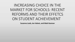 INCREASING CHOICE IN THE
MARKET FOR SCHOOLS: RECENT
REFORMS AND THEIR EFFETCS
ON STUDENT ACHIEVEMENT
Susanna Loeb, Jon Valant, and Matt Kasman
 