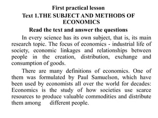 First practical lesson
Text 1.THE SUBJECT AND METHODS OF
ECONOMICS
Read the text and answer the questions
In every science has its own subject, that is, its main
research topic. The focus of economics - industrial life of
society, economic linkages and relationships between
people in the creation, distribution, exchange and
consumption of goods.
There are many definitions of economics. One of
them was formulated by Paul Samuelson, which have
been used by economists all over the world for decades:
Economics is the study of how societies use scarce
resources to produce valuable commodities and distribute
them among different people.
 