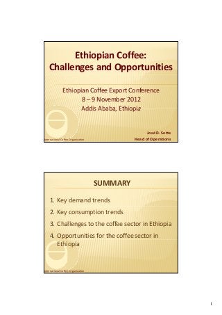 Ethiopian Coffee:
   Challenges and Opportunities

               Ethiopian Coffee Export Conference
                      8 – 9 November 2012
                      Addis Ababa, Ethiopia
                      Addis Ababa Ethiopia


                                                    José D. Sette
International Coffee Organization             Head of Operations




                                    SUMMARY

    1. Key demand trends
    2. Key consumption trends
    3. Challenges to the coffee sector in Ethiopia
    4. Opportunities for the coffee sector in 
       Ethiopia


International Coffee Organization




                                                                    1
 