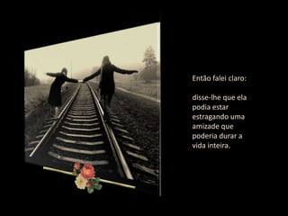 Então falei claro:

disse-lhe que ela
podia estar
estragando uma
amizade que
poderia durar a
vida inteira.
 