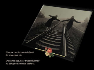 E houve um dia que telefonei
de novo para ela.

Enquanto isso, nós "trabalhávamos"
no perigo da amizade desfeita.
 