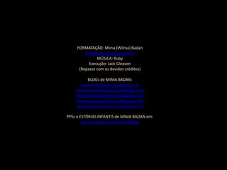 FORMATAÇÃO: Mima (Wilma) Badan
         mimabadan@yahoo.com.br
               MÚSICA: Ruby
           Execução: Jack Gleason
      (Repasse com os devidos créditos)

         BLOGs de MIMA BADAN:
      www.mimabadan.blogspot.com
    wwwrecantodepalavras.blogspot.com
    wwwrecantodasreceitas.blogspot.com
    wwwpurezadoutrinaria.blogspot.com
    wwwcasadavovomima.blogspot.com

PPSs e ESTÓRIAS INFANTIS de MIMA BADAN em:
        www.slideshare.net/mimabadan
 
