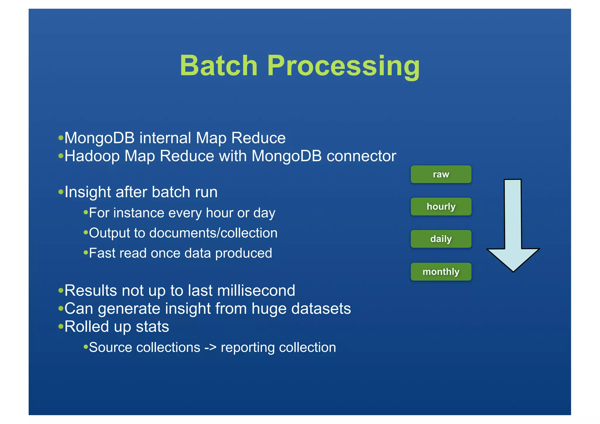 Batch Processing

•MongoDB internal Map Reduce
•Hadoop Map Reduce with MongoDB connector
                                                  raw

•Insight after batch run
                                                 hourly
   •For instance every hour or day
   •Output to documents/collection                daily
   •Fast read once data produced
                                                 monthly

•Results not up to last millisecond
•Can generate insight from huge datasets
•Rolled up stats
   •Source collections -> reporting collection
 