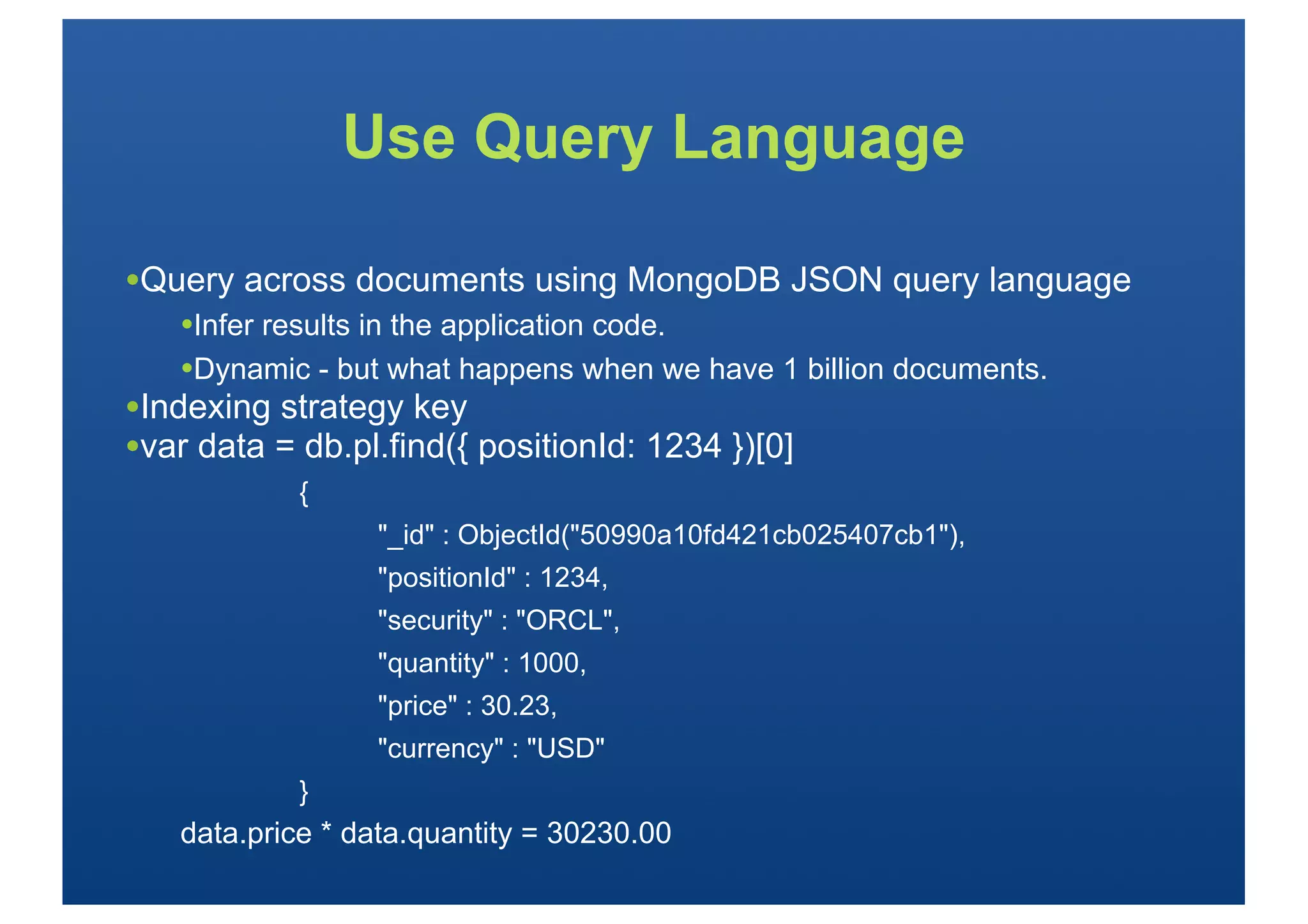 Use Query Language

•Query across documents using MongoDB JSON query language
   •Infer results in the application code.
   •Dynamic - but what happens when we have 1 billion documents.
•Indexing strategy key
•var data = db.pl.find({ positionId: 1234 })[0]
            {
                 "_id" : ObjectId("50990a10fd421cb025407cb1"),
                 "positionId" : 1234,
                 "security" : "ORCL",
                 "quantity" : 1000,
                 "price" : 30.23,
                 "currency" : "USD"
            }
   data.price * data.quantity = 30230.00
 