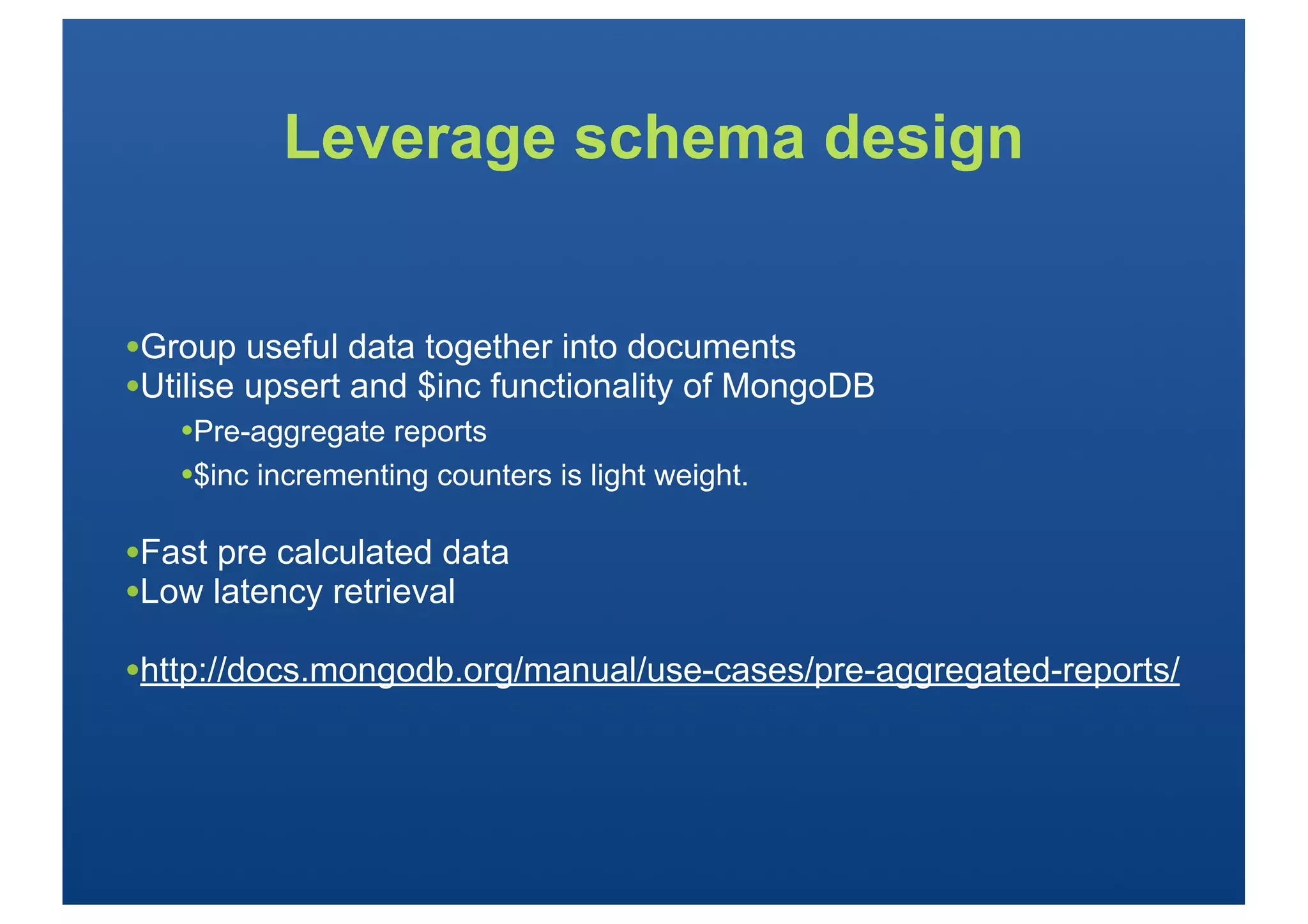 Leverage schema design


•Group useful data together into documents
•Utilise upsert and $inc functionality of MongoDB
   •Pre-aggregate reports
   •$inc incrementing counters is light weight.

•Fast pre calculated data
•Low latency retrieval
•http://docs.mongodb.org/manual/use-cases/pre-aggregated-reports/
 
