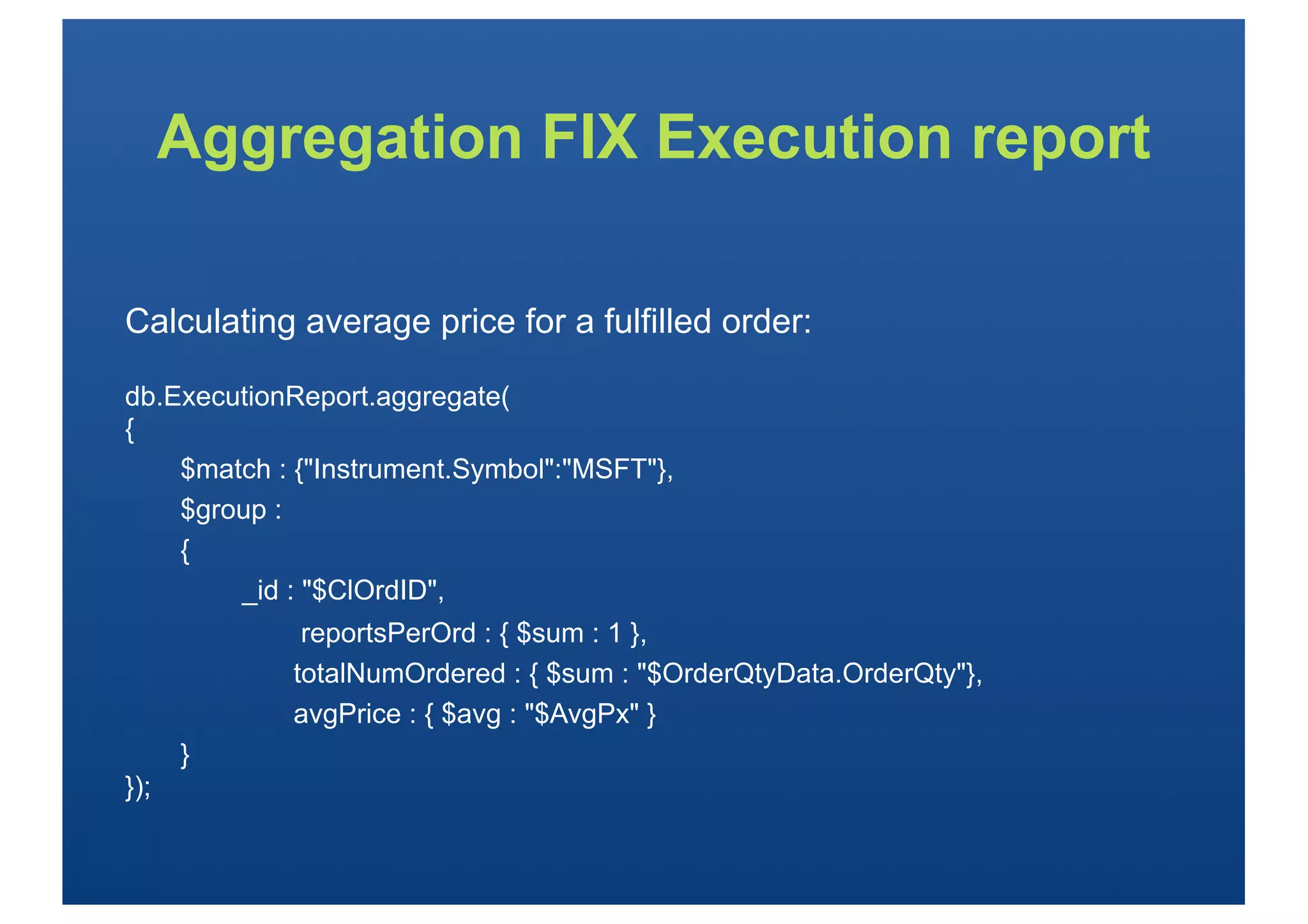 Aggregation FIX Execution report

Calculating average price for a fulfilled order:

db.ExecutionReport.aggregate(
{
    $match : {"Instrument.Symbol":"MSFT"},
    $group :
    {
        _id : "$ClOrdID",
             reportsPerOrd : { $sum : 1 },
            totalNumOrdered : { $sum : "$OrderQtyData.OrderQty"},
            avgPrice : { $avg : "$AvgPx" }
      }
});
 