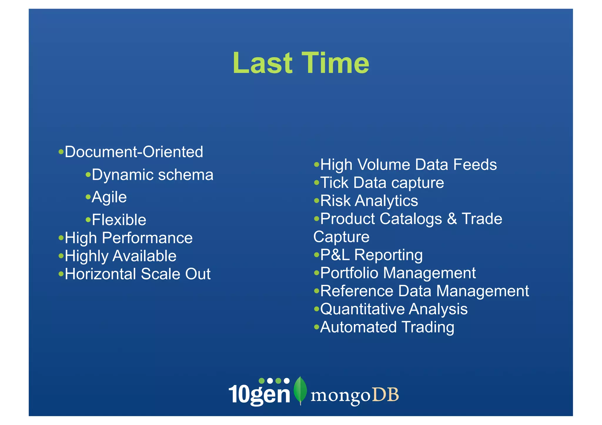 Last Time

•Document-Oriented
                             •High Volume Data Feeds
    •Dynamic schema          •Tick Data capture
    •Agile                   •Risk Analytics
    •Flexible                •Product Catalogs & Trade
•High Performance            Capture
•Highly Available            •P&L Reporting
•Horizontal Scale Out        •Portfolio Management
                             •Reference Data Management
                             •Quantitative Analysis
                             •Automated Trading
 
