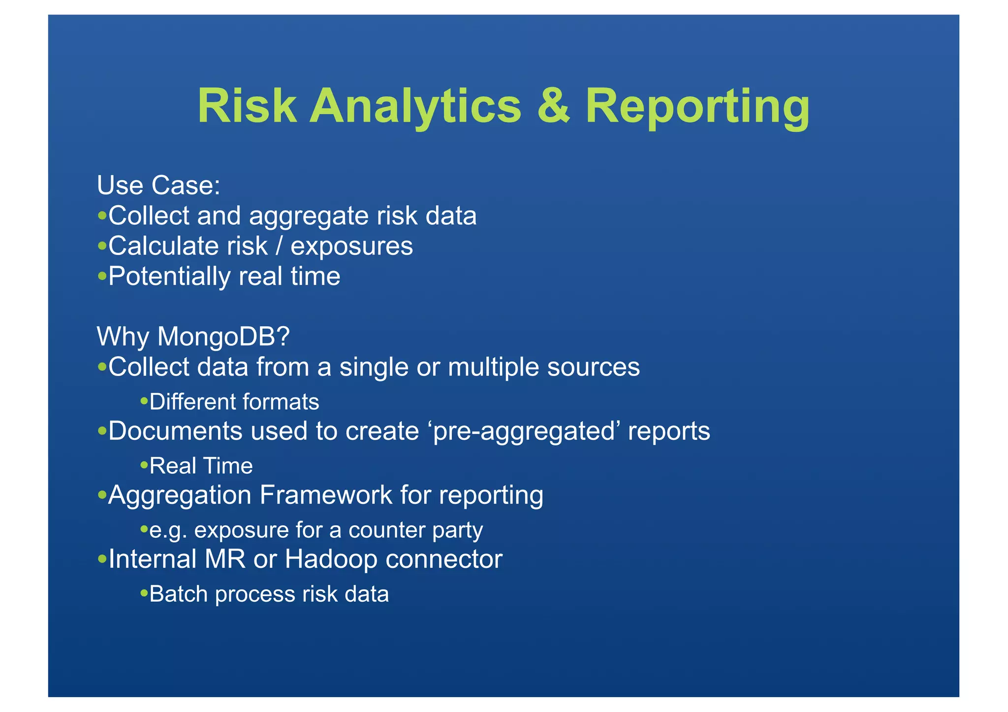 Risk Analytics & Reporting
Use Case:
•Collect and aggregate risk data
•Calculate risk / exposures
•Potentially real time
Why MongoDB?
•Collect data from a single or multiple sources
   •Different formats
•Documents used to create ‘pre-aggregated’ reports
   •Real Time
•Aggregation Framework for reporting
   •e.g. exposure for a counter party
•Internal MR or Hadoop connector
   •Batch process risk data
 