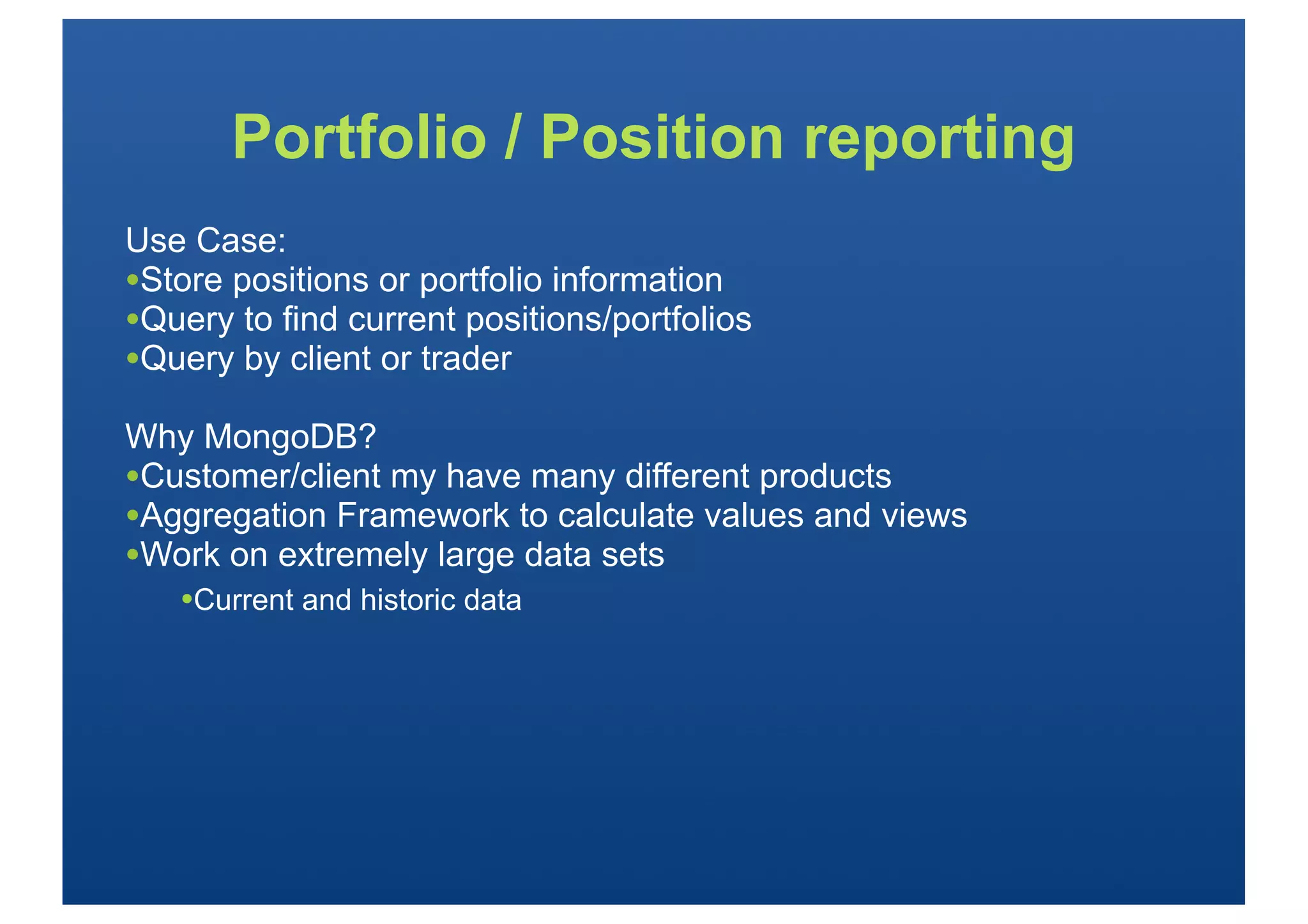 Portfolio / Position reporting
Use Case:
•Store positions or portfolio information
•Query to find current positions/portfolios
•Query by client or trader
Why MongoDB?
•Customer/client my have many different products
•Aggregation Framework to calculate values and views
•Work on extremely large data sets
   •Current and historic data
 
