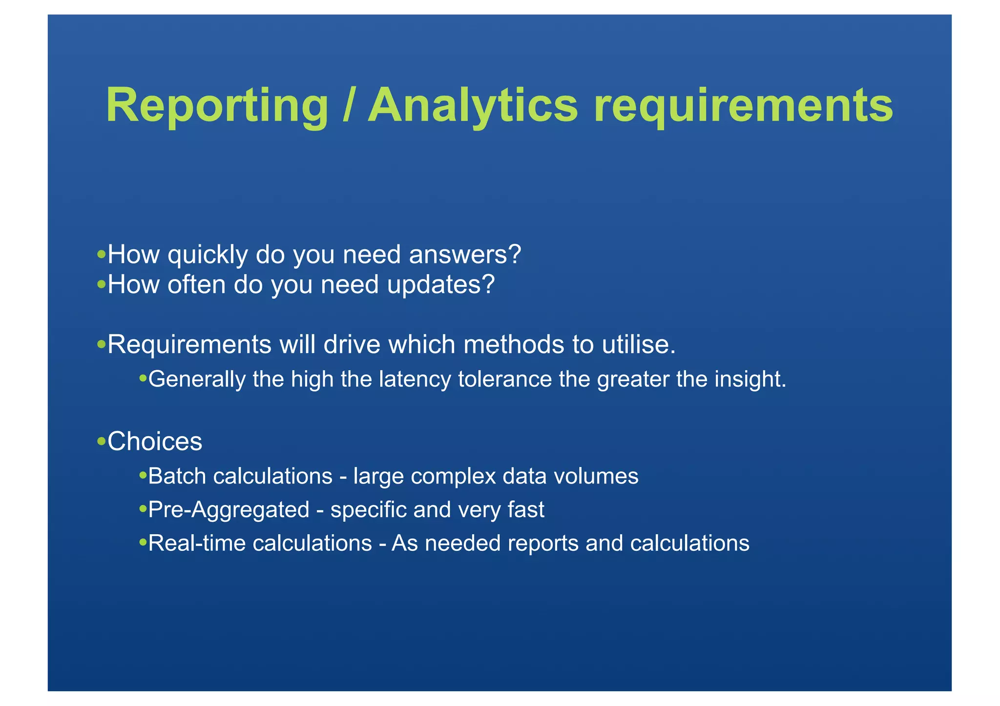 Reporting / Analytics requirements


•How quickly do you need answers?
•How often do you need updates?
•Requirements will drive which methods to utilise.
   •Generally the high the latency tolerance the greater the insight.

•Choices
   •Batch calculations - large complex data volumes
   •Pre-Aggregated - specific and very fast
   •Real-time calculations - As needed reports and calculations
 