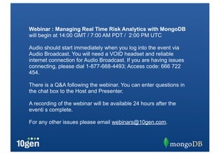 Webinar : Managing Real Time Risk Analytics with MongoDB
will begin at 14:00 GMT / 7:00 AM PDT / 2:00 PM UTC

Audio should start immediately when you log into the event via
Audio Broadcast. You will need a VOID headset and reliable
internet connection for Audio Broadcast. If you are having issues
connecting, please dial 1-877-668-4493; Access code: 666 722
454.

There is a Q&A following the webinar. You can enter questions in
the chat box to the Host and Presenter.

A recording of the webinar will be available 24 hours after the
eventi s complete.

For any other issues please email webinars@10gen.com.
 