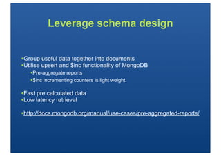 Leverage schema design


•Group useful data together into documents
•Utilise upsert and $inc functionality of MongoDB
   •Pre-aggregate reports
   •$inc incrementing counters is light weight.

•Fast pre calculated data
•Low latency retrieval
•http://docs.mongodb.org/manual/use-cases/pre-aggregated-reports/
 