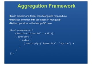 Aggregation Framework
•Much simpler and faster than MongoDB map reduce
•Replaces common MR use cases in MongoDB
•Native operators in the MongoDB core

db.pl.aggregate([
!   {$match:{"clientId" : 4321}},
    { $project :
       { value :
          { $multiply:["$quantity", "$price"] }
       }
    }
]);
 
