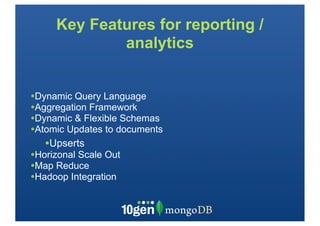 Key Features for reporting /
             analytics


•Dynamic Query Language
•Aggregation Framework
•Dynamic & Flexible Schemas
•Atomic Updates to documents
   •Upserts
•Horizonal Scale Out
•Map Reduce
•Hadoop Integration
 
