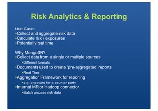 Risk Analytics & Reporting
Use Case:
•Collect and aggregate risk data
•Calculate risk / exposures
•Potentially real time
Why MongoDB?
•Collect data from a single or multiple sources
   •Different formats
•Documents used to create ‘pre-aggregated’ reports
   •Real Time
•Aggregation Framework for reporting
   •e.g. exposure for a counter party
•Internal MR or Hadoop connector
   •Batch process risk data
 