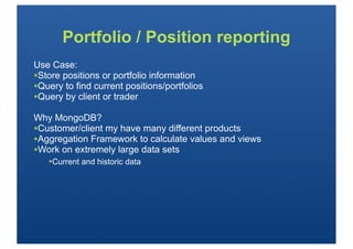 Portfolio / Position reporting
Use Case:
•Store positions or portfolio information
•Query to find current positions/portfolios
•Query by client or trader
Why MongoDB?
•Customer/client my have many different products
•Aggregation Framework to calculate values and views
•Work on extremely large data sets
   •Current and historic data
 