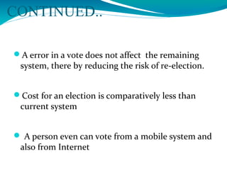 CONTINUED..
A error in a vote does not affect the remaining
system, there by reducing the risk of re-election.
Cost for an election is comparatively less than
current system
 A person even can vote from a mobile system and
also from Internet
 